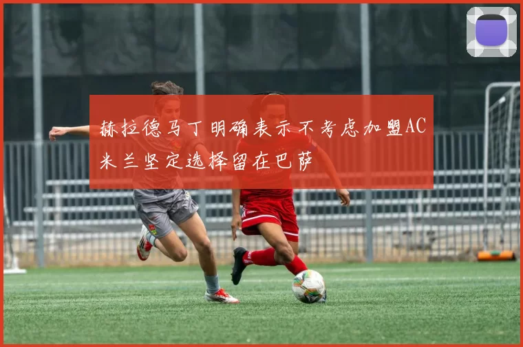 赫拉德马丁明确表示不考虑加盟AC米兰坚定选择留在巴萨