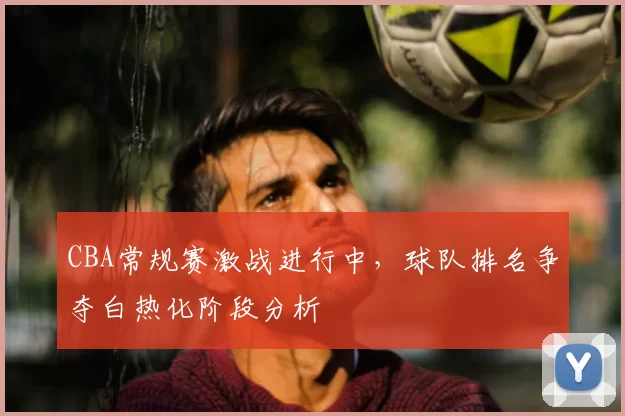 CBA常规赛激战进行中，球队排名争夺白热化阶段分析