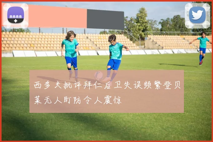 西多夫批评拜仁后卫失误频繁登贝莱无人盯防令人震惊