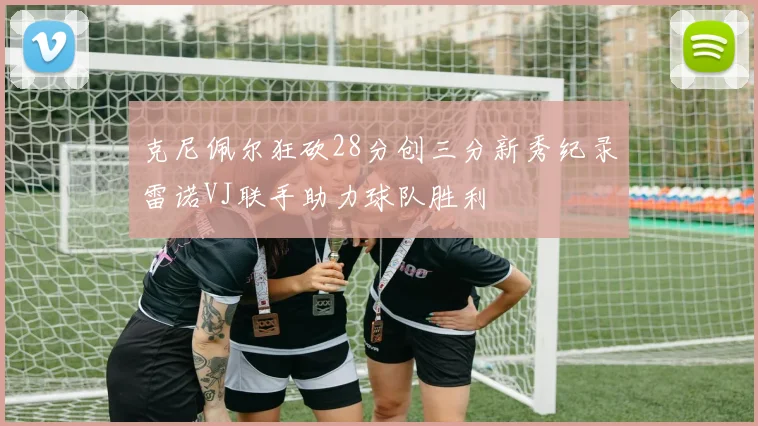 克尼佩尔狂砍28分创三分新秀纪录雷诺VJ联手助力球队胜利