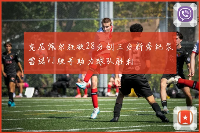 克尼佩尔狂砍28分创三分新秀纪录雷诺VJ联手助力球队胜利