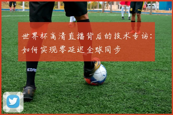世界杯高清直播背后的技术专访：如何实现零延迟全球同步
