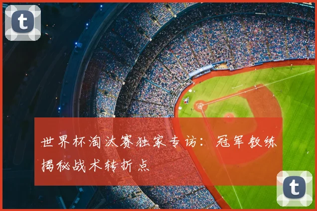 世界杯淘汰赛独家专访:冠军教练揭秘战术转折点