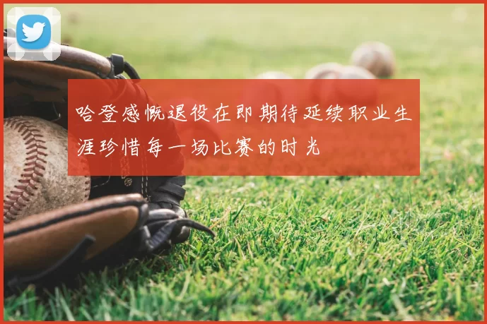 哈登感慨退役在即期待延续职业生涯珍惜每一场比赛的时光