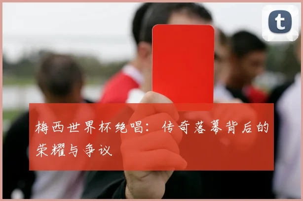 梅西世界杯绝唱：传奇落幕背后的荣耀与争议
