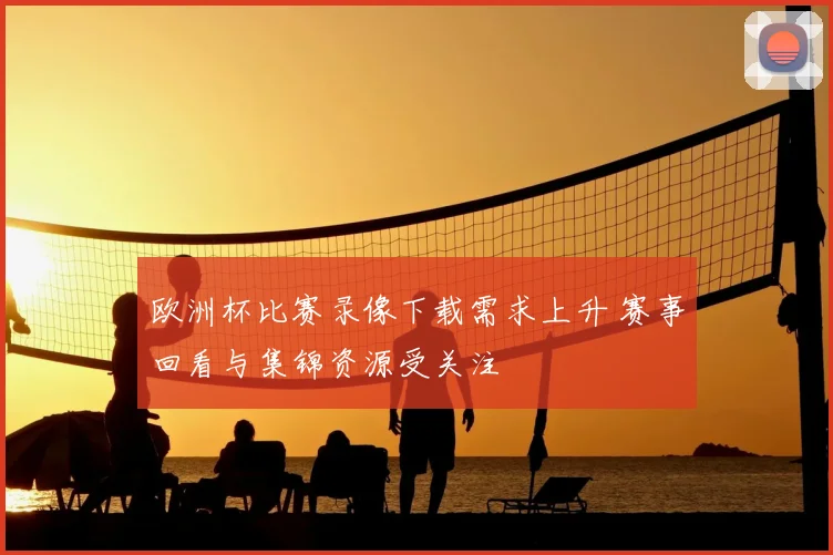 欧洲杯比赛录像下载需求上升 赛事回看与集锦资源受关注