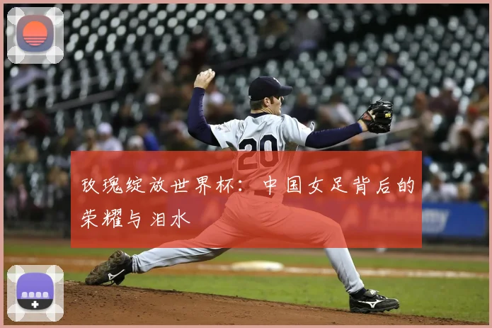 玫瑰绽放世界杯:中国女足背后的荣耀与泪水