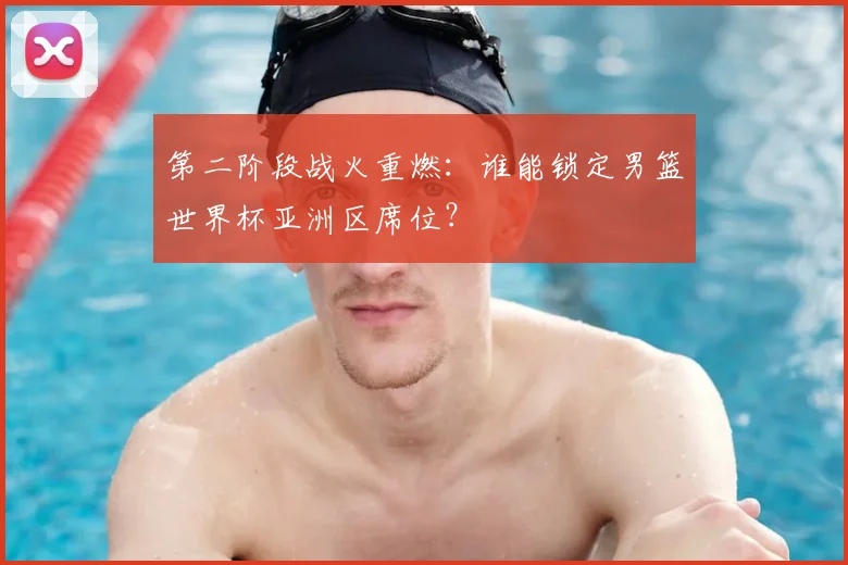 第二阶段战火重燃：谁能锁定男篮世界杯亚洲区席位？