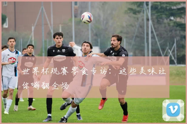 世界杯观赛零食专访:这些美味让你嗨翻全场