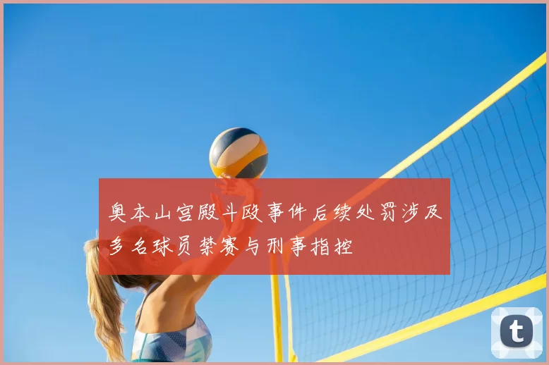 奥本山宫殿斗殴事件后续处罚涉及多名球员禁赛与刑事指控