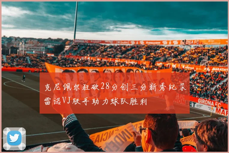 克尼佩尔狂砍28分创三分新秀纪录雷诺VJ联手助力球队胜利