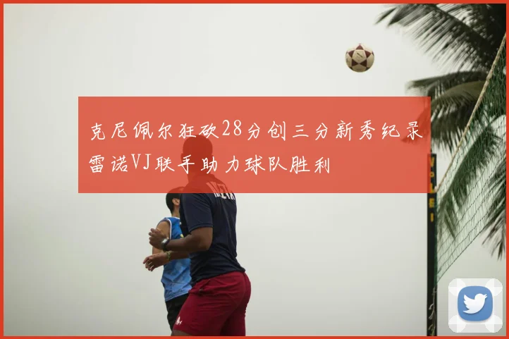 克尼佩尔狂砍28分创三分新秀纪录雷诺VJ联手助力球队胜利