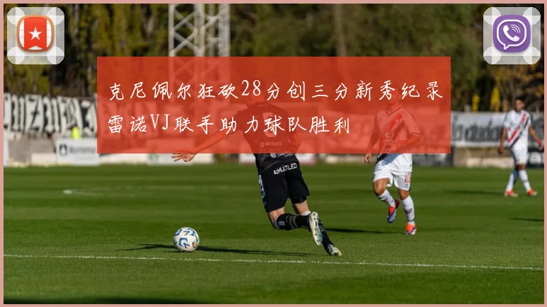 克尼佩尔狂砍28分创三分新秀纪录雷诺VJ联手助力球队胜利