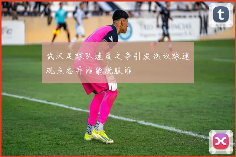 武汉足球队速度之争引发热议球迷观点各异谁能说服谁