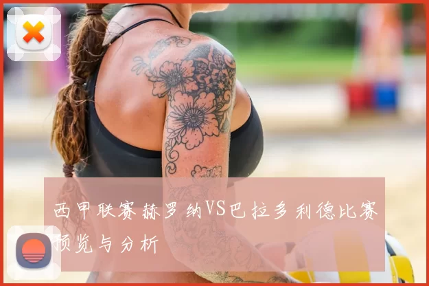 西甲联赛赫罗纳VS巴拉多利德比赛预览与分析