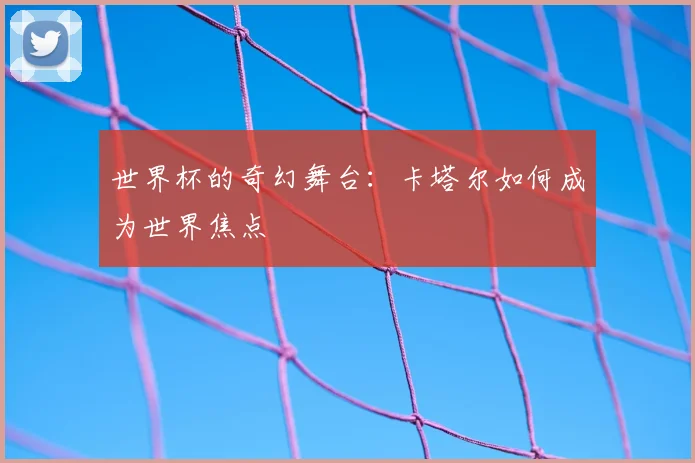 世界杯的奇幻舞台:卡塔尔如何成为世界焦点