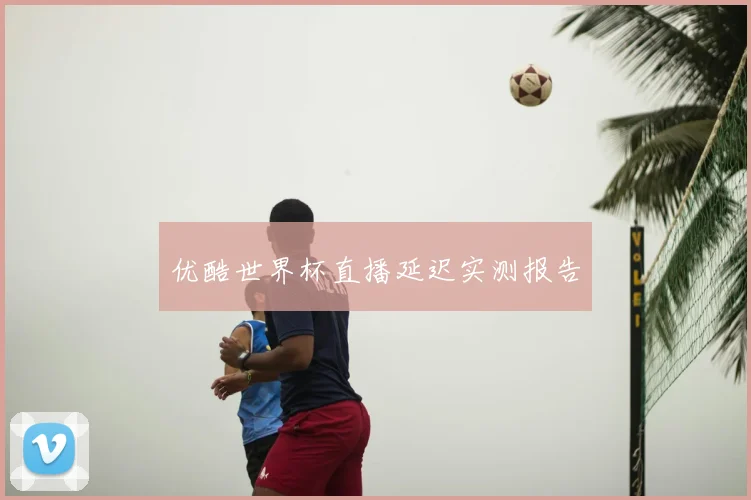 优酷世界杯直播延迟实测报告