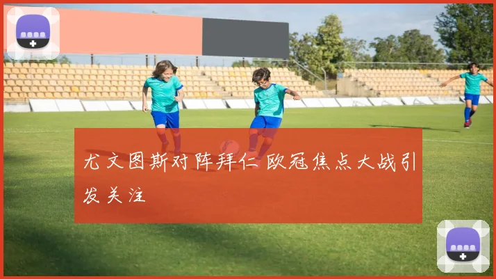 尤文图斯对阵拜仁 欧冠焦点大战引发关注
