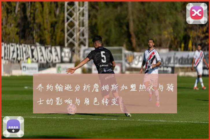 乔约翰逊分析詹姆斯加盟热火与骑士的影响与角色转变