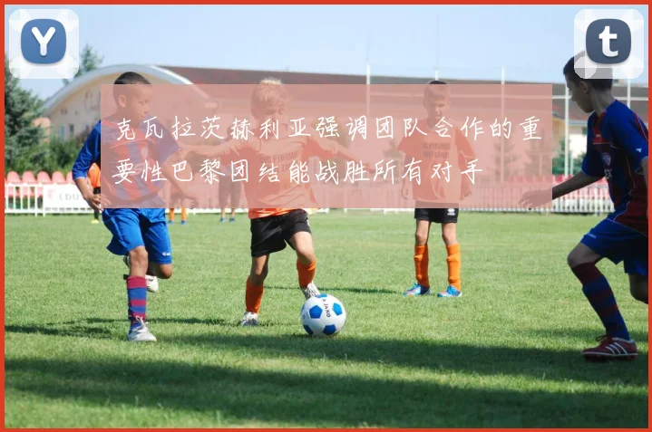 克瓦拉茨赫利亚强调团队合作的重要性巴黎团结能战胜所有对手
