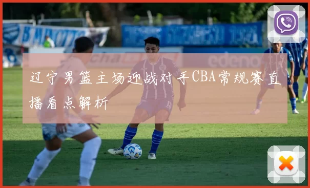 辽宁男篮主场迎战对手CBA常规赛直播看点解析