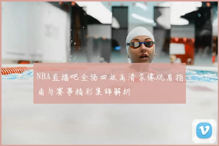 NBA直播吧全场回放高清录像观看指南与赛事精彩集锦解析