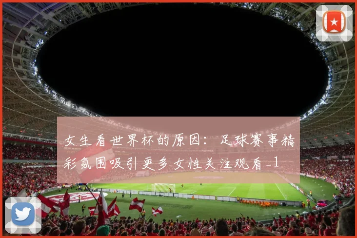 女生看世界杯的原因：足球赛事精彩氛围吸引更多女性关注观看_1