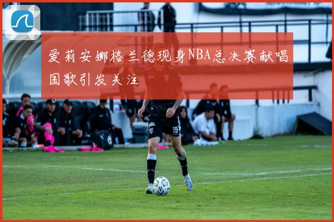 爱莉安娜格兰德现身NBA总决赛献唱国歌引发关注