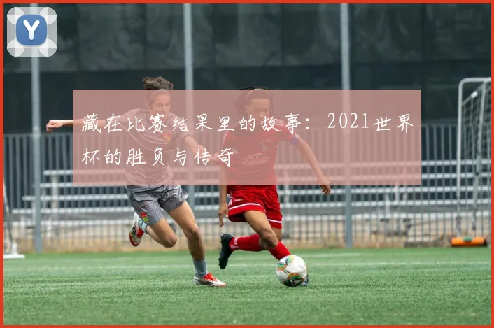 藏在比赛结果里的故事:2021世界杯的胜负与传奇