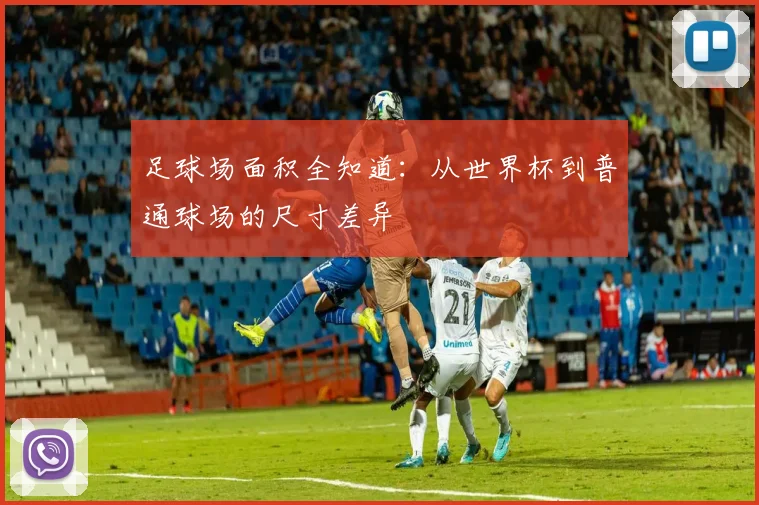足球场面积全知道：从世界杯到普通球场的尺寸差异