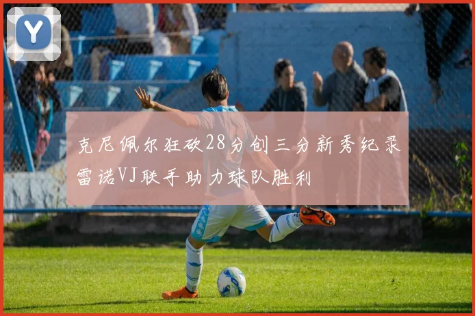 克尼佩尔狂砍28分创三分新秀纪录雷诺VJ联手助力球队胜利