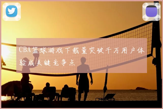 CBA篮球游戏下载量突破千万用户体验成关键竞争点