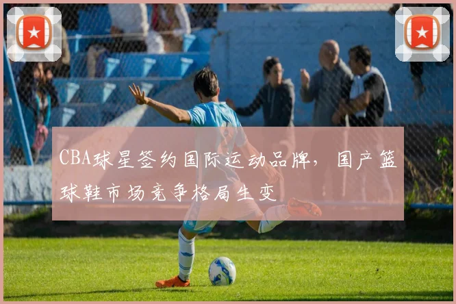 CBA球星签约国际运动品牌，国产篮球鞋市场竞争格局生变