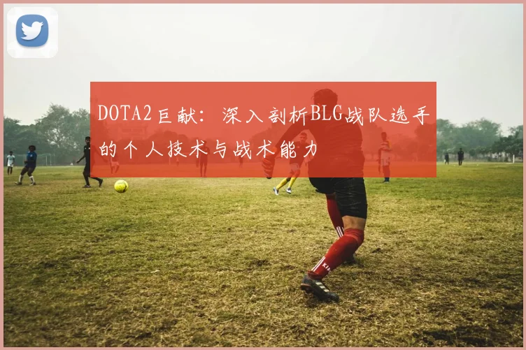 DOTA2巨献：深入剖析BLG战队选手的个人技术与战术能力