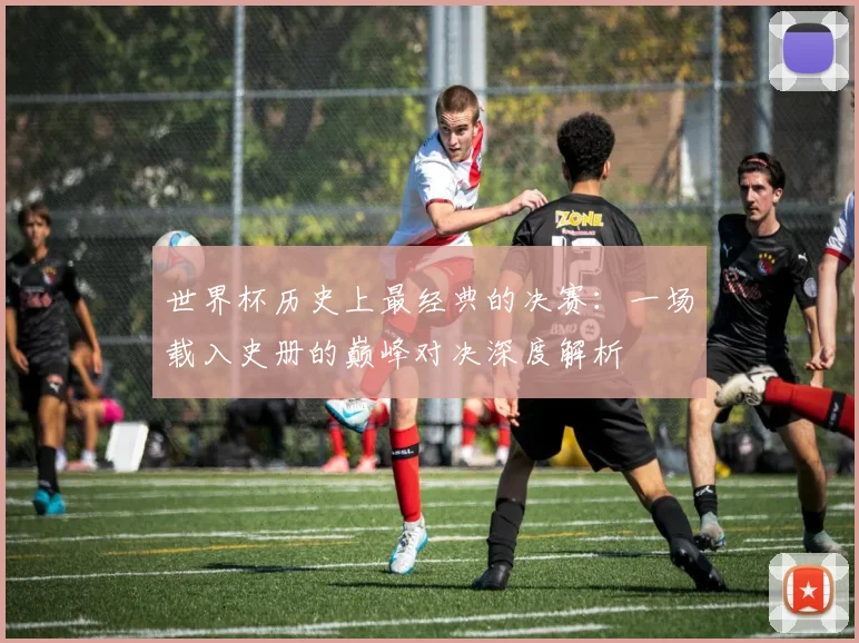 世界杯历史上最经典的决赛：一场载入史册的巅峰对决深度解析