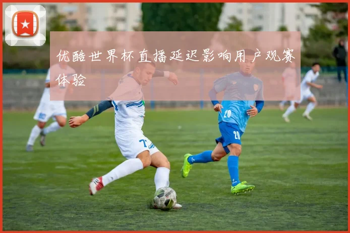 优酷世界杯直播延迟影响用户观赛体验