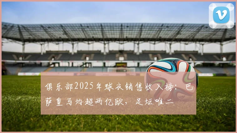 俱乐部2025年球衣销售收入榜：巴萨皇马均超两亿欧，足坛唯二