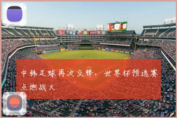 中韩足球再次交锋，世界杯预选赛点燃战火